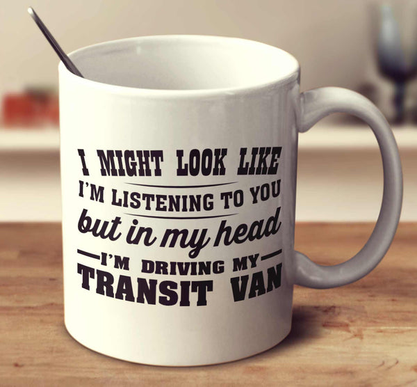 I Might Look Like I'm Listening To You, But In My Head I'm Driving My Transit Van